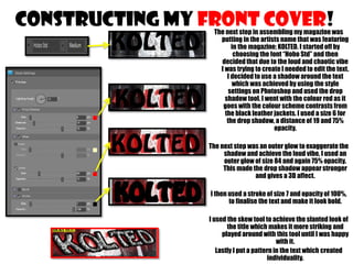 CONSTRUCTING MY FRONT COVER!

The next step in assembling my magazine was
putting in the artists name that was featuring
in the magazine; KOLTED. I started off by
choosing the font “Hobo Std” and then
decided that due to the loud and chaotic vibe
I was trying to create I needed to edit the text.
I decided to use a shadow around the text
which was achieved by using the style
settings on Photoshop and used the drop
shadow tool. I went with the colour red as it
goes with the colour scheme contrasts from
the black leather jackets. I used a size 6 for
the drop shadow, a distance of 19 and 75%
opacity.

The next step was an outer glow to exaggerate the
shadow and achieve the loud vibe, I used an
outer glow of size 84 and again 75% opacity.
This made the drop shadow appear stronger
and gives a 3D affect.
I then used a stroke of size 7 and opacity of 100%,
to finalise the text and make it look bold.
I used the skew tool to achieve the slanted look of
the title which makes it more striking and
played around with this tool until I was happy
with it.
Lastly I put a pattern in the text which created
individuality.

 