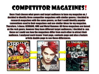 Competitor Magazines!
Once I had chosen what genre and target audience to base my magazine on, I
decided to identify three competitor magazines with similar genres. I decided to
research magazines with the same genres, so that I could identify popular
conventions used in their magazines and use similar ideas for my magazine.
Therefore, I chose; KERRANG, NME and Metal Hammer. All three magazines are based
on the rock genre, however they have different target audiences, I decided to use
these so I could see how the magazines differ from each other to attract their
audience. I analysed each issues’ front page, contents page and also a feature
article double page to see these differences.

 