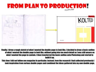 FROM PLAN TO PRODUCTION!

Finally, I drew a rough sketch of what I wanted the double page to look like. I decided to draw a basic outline
of what I wanted the double page to look like, without going into too much detail as I was still unsure on
what I wanted the page to contain. I then transferred the basic outline onto Photoshop and started to
build it up.
This time I did not follow one magazine in particular, instead, from the research I had collected previously I
took inspiration from various double pages and combined the ideas gathered into my own double page.

 