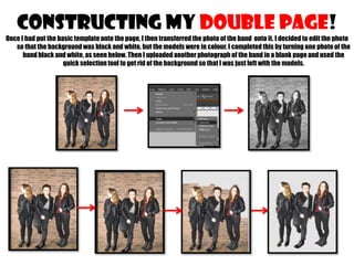 CONSTRUCTING MY double page!
Once I had put the basic template onto the page, I then transferred the photo of the band onto it. I decided to edit the photo
so that the background was black and white, but the models were in colour. I completed this by turning one photo of the
band black and white, as seen below. Then I uploaded another photograph of the band in a blank page and used the
quick selection tool to get rid of the background so that I was just left with the models.

 