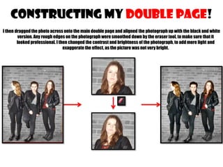 CONSTRUCTING MY double page!
I then dragged the photo across onto the main double page and aligned the photograph up with the black and white
version. Any rough edges on the photograph were smoothed down by the eraser tool, to make sure that it
looked professional. I then changed the contrast and brightness of the photograph, to add more light and
exaggerate the effect, as the picture was not very bright.

 