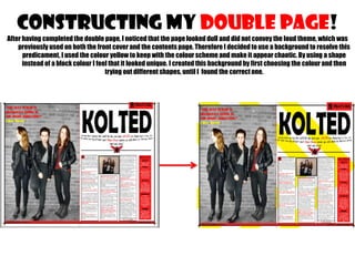 CONSTRUCTING MY double page!
After having completed the double page, I noticed that the page looked dull and did not convey the loud theme, which was
previously used on both the front cover and the contents page. Therefore I decided to use a background to resolve this
predicament, I used the colour yellow to keep with the colour scheme and make it appear chaotic. By using a shape
instead of a block colour I feel that it looked unique. I created this background by first choosing the colour and then
trying out different shapes, until I found the correct one.

 