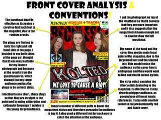 Front cover analysis &
conventions!

The masthead itself is
effective as it creates a
carefree laid back feel to
the magazine, due to the
random cracks.
The plugs are flushed to
both the right and left
hand side of the page, I
decided to use both sides
of the page as I thought
that it was most suitable
for my feature
photograph and because
of the results from the
questionnaires, which
showed that my target
audience prefers the
plugs to be on both sides.

I decided to use short, sharp plugs
so that they are straight to the
point and by using alliteration and
colloquial language it relates to
I used a number of different puffs to boost the
the young target audience. magazines status and therefore persuade the audience
to buy it. I also used a different font for each one to
catch the attention of the audience.

I put the photograph on top of
the masthead so that it conveys
that they are more important
and it also suggests that the
magazine is known enough not
to have to show the full
masthead.

The name of the band and the
cover line are the main focal
point of the magazine, due to the
large bold font and the slanted
text. This would entice the
audience as the cover line is
ambiguous and they would want
to find out what it means by this.
The strip which contains the
other artists featuring in the
magazine, is effective as it may
draw in a bigger audience, as
people have different music
references. It also adds another
colour to the predominantly red
and black cover.

 