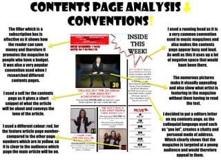 CONTENTS PAGE analysis &
conventions!

The filler which is a
subscription box is
effective as it shows how
the reader can save
money and therefore it
promotes the magazine to
people who have a budget.
It was also a very popular
convention used when I
researched different
contents pages.

I used a sell for the contents
page as it gives a short
snippet of what the article
will be about and conveys the
tone of the article.
I used a different colour; red, for
the feature article page numbercompared to the other page
numbers which are in yellow, so
it is clear to the audience which
page the main article will be on.

I used a running head as it is
a very common convention
used in music magazines and
also makes the contents
page appear busy and loud.
As well as this it uses up a lot
of negative space that would
have been there.
The numerous pictures
make it visually appealing
and also show what artist is
featuring in the magazine
without them having to read
the text.

I decided to put a editors letter
on my contents page, as the
colloquial language used such
as “you lot”, creates a chatty and
personal mode of address.
Which clearly shows that the
magazine is targeted at a young
audience and would therefore
appeal to them.

 