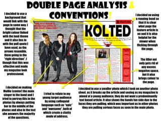 DOUBLE PAGE analysis &
conventions!

I decided to use a
background that
would link with the
page in some way. I
thought that the
bright colour linked
with the loud theme
and it also ties in
with the pull quote I
have used, as the
arrows resemble,
them going in the
“right direction”, I
though that this was
effective and made
my magazine look
professional.

I decided on making
Mollie (center) the main
singer in the band and I
tried to portray this in the
photos by always putting
her in the middle of the
photos and also in the text
she answers the majority
of the questions.

I decided on using
a running head so
that it is clear
what page the
feature article is
on and it is also
helpful for the
viewer when
flicking through
the page.
The filler not
only gets rid of
any excess
negative space,
but it also
brings colour to
the page.

I tried to relate to my
young target audience
by using colloquial
language such as “epic”
and “awesome”, both of
which create a chatty
mode of address.

I decided to use a smaller photo which I took on another photo
shoot, as it breaks up the article and seeing as my magazine is
aimed at a young audience, they do not want a predominantly
text based article. It also shows the bands fun side due to the
faces they are pulling, which was important as in other photos
they are pulling serious faces as seen in the main photo.

 