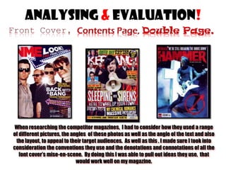 Analysing & evaluation!

When researching the competitor magazines, I had to consider how they used a range
of different pictures, the angles of these photos as well as the angle of the text and also
the layout, to appeal to their target audiences. As well as this , I made sure I took into
consideration the conventions they use and the denotations and connotations of all the
font cover’s mise-en-scene. By doing this I was able to pull out ideas they use, that
would work well on my magazine.

 
