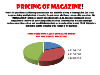 Pricing Of Magazine!
One of the questions asked for my questionnaire was about the pricing of the magazine. Due to my
magazine being weekly instead of monthly the prices are a lot lower compared to magazines like
“METAL HAMMER”, which are usually priced around £4-5.00. I decided to research weekly
magazines to see how the prices vary and to decide on the three price brackets my target
audience can choose from and found that magazines are usually priced around £2.00. I therefore
decided to use the following price ranges in my question;

How much money are you willing to pay
for the weekly magazine?

£1.00-1.50
£1.50-2.00
£2.00-2.50

 