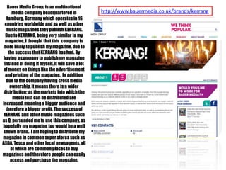 Bauer Media Group, is an multinational
media company headquartered in
Hamburg, Germany which operates in 16
countries worldwide and as well as other
music magazines they publish KERRANG.
Due to KERRANG, being very similar to my
magazine, I thought that this company is
more likely to publish my magazine, due to
the success that KERRANG has had. By
having a company to publish my magazine
instead of doing it myself, it will save a lot
of money on things like the advertisement
and printing of the magazine. In addition
due to the company having cross media
ownership, it means there is a wider
distribution; as the markets into which the
media text can be distributed are
increased, meaning a bigger audience and
therefore a bigger profit. The success of
KERRANG and other music magazines such
as Q, persuaded me to use this company, as
hopefully my magazine too would be a well
known brand. I am hoping to distribute my
magazine in common super stores such as
ASDA, Tesco and other local newsagents, all
of which are common places to buy
magazines and therefore people can easily
access and purchase the magazine.

http://www.bauermedia.co.uk/brands/kerrang

 