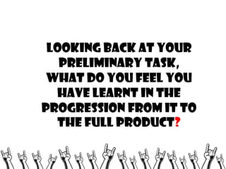 Looking back at your
preliminary task,
what do you feel you
have learnt in the
progression from it to
the full product?

 