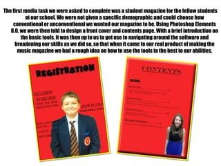 The first media task we were asked to complete was a student magazine for the fellow students
at our school. We were not given a specific demographic and could choose how
conventional or unconventional we wanted our magazine to be. Using Photoshop Elements
8.0, we were then told to design a front cover and contents page. With a brief introduction on
the basic tools, it was then up to us to get use to navigating around the software and
broadening our skills as we did so, so that when it came to our real product of making the
music magazine we had a rough idea on how to use the tools to the best to our abilities.

 