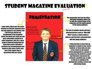 STUDENT MAGAZINE EVALUATION!

I went with a black and red colour
scheme (so that the magazine does
not only appeal to one gender) and
I felt that the vibrant red
background of the magazine
makes the black text stand out and
more noticeable compared to
other magazines, that use a more
neutral coloured background for
their front covers, therefore I
decided to be unconventional and
unique in this sense. Red is also
one of the colours that is
associated with our school.

The typography also has the effect
ink being smudged, which ties
in with the school theme of the
magazine and the would appeal
to the young audience.
The lack of complex words and more
informal phrases such as “Who Will
Win?”creates a chatty mode of
address and therefore communicates
with the young audience.
I think that this is clear that my
magazine is aimed at year seven
students, or those who are new
to the school as the feature
article photograph is a picture of
a young boy. His uniform is smart
and therefore represents the
school in a positive way, as well
as this he is smiling in the
photograph creating a warm and
welcoming image.

 