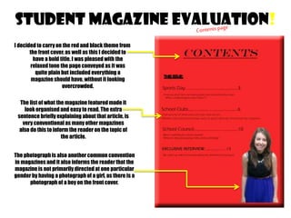 STUDENT MAGAZINE EVALUATION!
I decided to carry on the red and black theme from
the front cover, as well as this I decided to
have a bold title. I was pleased with the
relaxed tone the page conveyed as it was
quite plain but included everything a
magazine should have, without it looking
overcrowded.
The list of what the magazine featured made it
look organised and easy to read. The extra
sentence briefly explaining about that article, is
very conventional as many other magazines
also do this to inform the reader on the topic of
the article.
The photograph is also another common convention
in magazines and it also informs the reader that the
magazine is not primarily directed at one particular
gender by having a photograph of a girl, as there is a
photograph of a boy on the front cover.

 