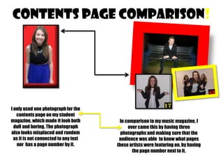 CONTENTS PAGE COMPARISON!

I only used one photograph for the
contents page on my student
magazine, which made it look both
dull and boring. The photograph
also looks misplaced and random
as it is not connected to any text
nor has a page number by it.

In comparison to my music magazine, I
over came this by having three
photographs and making sure that the
audience was able to know what pages
these artists were featuring on, by having
the page number next to it.

 