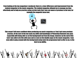 From looking at the two magazines I produced, there is a clear difference and improvement from the
student magazine to the music magazine. The student magazine allowed me to manage my time
effectively and to help me practice using certain tools that I was not aware of previous to the task, for
example the magnetic lasso tool.

This meant I felt more confident when producing my music magazine as I had, had some previous
practice. At the start of the two tasks my skills and knowledge of Photoshop Elements was poor,
especially with being able to cut the background out from the image, however, by the end of this
task I was able to do this with ease and as seen on the double page on the music magazine, I was
even able to play around with the background using tools the programme had to offer to me, to the
best to my ability.

 