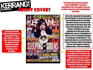 FRONT COVER!

As well as the main
feature photograph, this
magazine has three
other photo’s to add to
this care free attitude
and appeal to more
people by showing
them who else is
featuring in the
magazine.

I primarily directed my magazine
around “KERRANG!”, therefore I
manipulated the conventions they use
on their magazine and developed them
into mine.
Due to the magazine being popular
and well known, it means that not all
the masthead needs to be visible.
Therefore artists can be the main
focus point on the front cover and
shows their importance. This also
creates a 3D effect of the man
jumping out of the page, by him
holding the prop of a megaphone, it
looks as if he is shouting and gives
the magazine a loud look to it. The
masthead also has a carefree feel to
it due to the lines which run through
the text, this suggest s that the
audience has a care free attitude.
To further emphasize the care
free attitude, this section of the
magazine looks as if it has been
ripped out of the page. It also
allows there to be more plugs on
the magazine with out it looking
cluttered as it breaks it up from
the rest of the magazine.

 