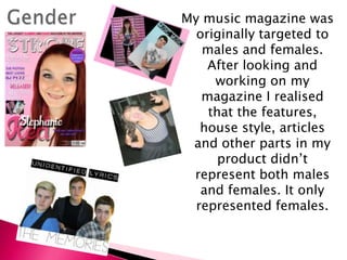 My music magazine was
originally targeted to
males and females.
After looking and
working on my
magazine I realised
that the features,
house style, articles
and other parts in my
product didn’t
represent both males
and females. It only
represented females.
 