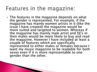  The features in the magazine depends on what
the gender is represented. For example, if the
magazine has mainly women artists in it (like the
issue I have created) the magazine would be
more suited and targeted to women. Whereas if
the magazine has mainly male artist and DJ’s in
then males would be more likely to buy and read
the magazine. However I have included at least a
couple of features which are specifically
represented to either males or females because I
want my music magazine to be readable for both
sexes even if it is more representable to one
gender than the other.
 