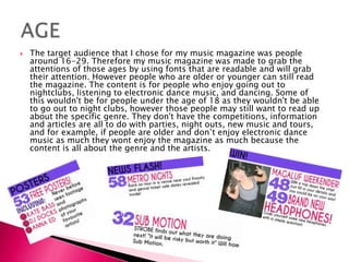  The target audience that I chose for my music magazine was people
around 16-29. Therefore my music magazine was made to grab the
attentions of those ages by using fonts that are readable and will grab
their attention. However people who are older or younger can still read
the magazine. The content is for people who enjoy going out to
nightclubs, listening to electronic dance music, and dancing. Some of
this wouldn't be for people under the age of 18 as they wouldn't be able
to go out to night clubs, however those people may still want to read up
about the specific genre. They don't have the competitions, information
and articles are all to do with parties, night outs, new music and tours,
and for example, if people are older and don’t enjoy electronic dance
music as much they wont enjoy the magazine as much because the
content is all about the genre and the artists.
 