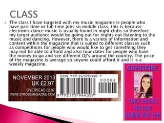  The class I have targeted with my music magazine is people who
have part time or full time jobs so middle class, this is because
electronic dance music is usually found in night clubs so therefore
my target audience would be going out for nights out listening to the
music and dancing. However, there is a variety of information and
content within the magazine that is suited to different classes such
as competitions for people who would like to get something they
may not be able to afford and also tour dates for people who have
the money to go and see different DJ’s around the country. The price
of the magazine is average so anyone could afford it and it is a
weekly magazine.
 