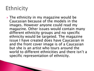  The ethnicity in my magazine would be
Caucasian because of the models in the
images. However anyone could read my
magazine. Other issues would contain many
different ethnicity groups and no specific
ethnicity would be targeted. The magazine
issue I have created does have Caucasian in
and the front cover image is of a Caucasian
but she is an artist who tours around the
world to different ethnicities and there isn’t a
specific representation of ethnicity.
 