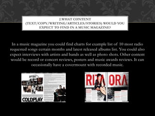 2.WHAT CONTENT 
(TEXT/COPY/WRITING/ARTICLES/STORIES) WOULD YOU 
EXPECT TO FIND IN A MUSIC MAGAZINE? 
In a music magazine you could find charts for example list of 10 most radio 
requested songs certain months and latest released albums list. You could also 
expect interviews with artists and bands as well as photo shots. Other content 
would be record or concert reviews, posters and music awards reviews. It can 
occasionally have a covermount with recorded music. 
 