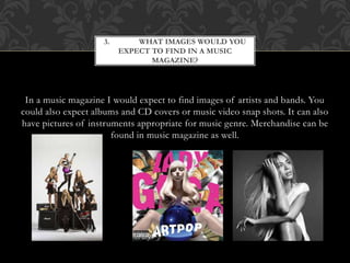 3. WHAT IMAGES WOULD YOU 
EXPECT TO FIND IN A MUSIC 
MAGAZINE? 
In a music magazine I would expect to find images of artists and bands. You 
could also expect albums and CD covers or music video snap shots. It can also 
have pictures of instruments appropriate for music genre. Merchandise can be 
found in music magazine as well. 
 