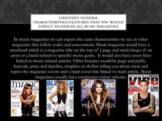4.IDENTIFY GENERAL 
CHARACTERISTICS/FEATURES THAT YOU WOULD 
EXPECT TO FIND IN ALL MUSIC MAGAZINES 
In music magazines we can expect the same characteristics we see in other 
magazines that follow codes and conventions. Music magazine would have a 
masthead which is a magazine title on the top of a page and main image of an 
artist or a band related to specific music genre. It would also have cover lines 
linked to music related articles. Other features would be pugs and puffs, 
barcode, price and dateline, strapline or skyline telling you about areas and 
topics the magazine covers and a main cover line linked to main article. Music 
magazines usually have continuous colour scheme. 
