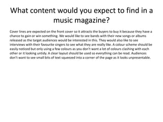 What content would you expect to find in a 
music magazine? 
Cover lines are expected on the front cover so it attracts the buyers to buy it because they have a 
chance to gain or win something. We would like to see bands with their new songs or albums 
released as the target audiences would be interested in this. They would also like to see 
interviews with their favourite singers to see what they are really like. A colour scheme should be 
easily noticed but only using a few colours as you don’t want a lot of colours clashing with each 
other or it looking untidy. A clear layout should be used so everything can be read. Audiences 
don’t want to see small bits of text squeezed into a corner of the page as it looks unpresentable. 
 