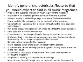 Identify general characteristics /features that 
you would expect to find in all music magazines 
• Price- so the audience knows how much to pay for the magazine 
• Pug- is short bit of text to gain the attention from the audience 
• Header- usually provide things page numbers to find certain articles 
• Feature article- the main cover line on the front of the magazine 
• Colour scheme- using only 2 or 3 colours throughout the front page and 
contents page 
• Puff piece- exaggerated praise of an article to attract the target audience 
• Font- colour of a certain piece of text 
• Cover mount- is the storage of media like a packaged toy on the front 
• Anchorage text- is the fixing of a meaning, e.g. a copy text anchor shows 
the meaning of a an image to a printed advertisement 
• Barcode- where to scan for the magazine 
• Direct address- when there is person directly at the camera 
• Masthead- the title of a newspaper or magazine, usually found at the top 
of the front cover 
• Cover lines- a short piece of text on the front cover to lure you in to 
reading the magazine 
• Straplines- a heading or a caption about an image 
• Main picture- the main image used on the front cover of the magazine 
 