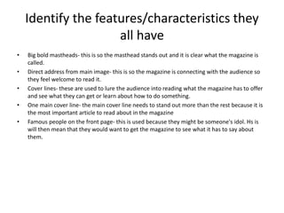 Identify the features/characteristics they 
all have 
• Big bold mastheads- this is so the masthead stands out and it is clear what the magazine is 
called. 
• Direct address from main image- this is so the magazine is connecting with the audience so 
they feel welcome to read it. 
• Cover lines- these are used to lure the audience into reading what the magazine has to offer 
and see what they can get or learn about how to do something. 
• One main cover line- the main cover line needs to stand out more than the rest because it is 
the most important article to read about in the magazine 
• Famous people on the front page- this is used because they might be someone's idol. Hs is 
will then mean that they would want to get the magazine to see what it has to say about 
them. 
 