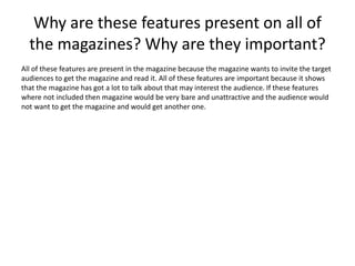 Why are these features present on all of 
the magazines? Why are they important? 
All of these features are present in the magazine because the magazine wants to invite the target 
audiences to get the magazine and read it. All of these features are important because it shows 
that the magazine has got a lot to talk about that may interest the audience. If these features 
where not included then magazine would be very bare and unattractive and the audience would 
not want to get the magazine and would get another one. 
 