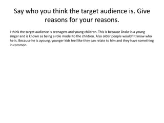 Say who you think the target audience is. Give 
reasons for your reasons. 
I think the target audience is teenagers and young children. This is because Drake is a young 
singer and is known as being a role model to the children. Also older people wouldn’t know who 
he is. Because he is ayoung, younger kids feel like they can relate to him and they have something 
in common. 
