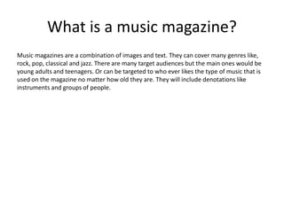 What is a music magazine? 
Music magazines are a combination of images and text. They can cover many genres like, 
rock, pop, classical and jazz. There are many target audiences but the main ones would be 
young adults and teenagers. Or can be targeted to who ever likes the type of music that is 
used on the magazine no matter how old they are. They will include denotations like 
instruments and groups of people. 
 