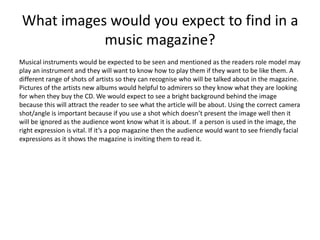 What images would you expect to find in a 
music magazine? 
Musical instruments would be expected to be seen and mentioned as the readers role model may 
play an instrument and they will want to know how to play them if they want to be like them. A 
different range of shots of artists so they can recognise who will be talked about in the magazine. 
Pictures of the artists new albums would helpful to admirers so they know what they are looking 
for when they buy the CD. We would expect to see a bright background behind the image 
because this will attract the reader to see what the article will be about. Using the correct camera 
shot/angle is important because if you use a shot which doesn’t present the image well then it 
will be ignored as the audience wont know what it is about. If a person is used in the image, the 
right expression is vital. If it’s a pop magazine then the audience would want to see friendly facial 
expressions as it shows the magazine is inviting them to read it. 
 