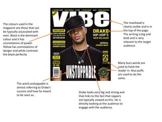 The colours used in the
magazine are those that can
be typically associated with
men. Black is the dominant
colour and it has
connotations of power.
Yellow has connotations of
danger and white contrasts
the black perfectly.
The masthead is
clearly visible and is in
the top of the page.
The writing is big and
bold and is very
relevant to the target
audience.
The word unstoppable is
almost referring to Drake’s
success and how he meant
to be seen as.
Many buzz words are
used to hook the
reader in. Also puffs
are used to do the
same.
Drake looks very big and strong and
that links to the fact that rappers
are typically viewed as this. He is
directly looking at the audience to
engage with the audience.
 
