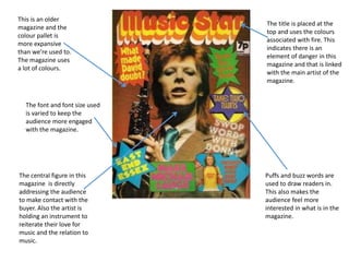The central figure in this
magazine is directly
addressing the audience
to make contact with the
buyer. Also the artist is
holding an instrument to
reiterate their love for
music and the relation to
music.
The font and font size used
is varied to keep the
audience more engaged
with the magazine.
Puffs and buzz words are
used to draw readers in.
This also makes the
audience feel more
interested in what is in the
magazine.
This is an older
magazine and the
colour pallet is
more expansive
than we’re used to.
The magazine uses
a lot of colours.
The title is placed at the
top and uses the colours
associated with fire. This
indicates there is an
element of danger in this
magazine and that is linked
with the main artist of the
magazine.
 