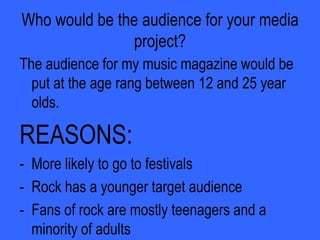 Does your magazine fit in with the dominant mode of the representation of this group?“Is it adhering to stereotypes that we see commonly in the media  or is it offering an alternative or challenging representation?” is a question which I asked people when I showed them my magazine. This was some of their answers:“It is showing us that all rock stars do not have to crash a hotel room to become famous and hardcore.”And also…“It has changed my stereotypes of rockers as they look just like myself, and nothing different so people shouldn’t judge them.”