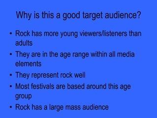 Who would be the audience for your media project?The audience for my music magazine would be put at the age rang between 12 and 25 year olds.REASONS:More likely to go to festivals