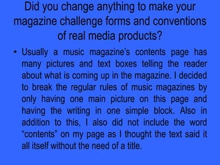 I edited the pictures using PhotoShop.In what ways does your media product use, develop or challenge forms and conventions of real media projects?The music magazine which I created was based on the genre of rock. This was evident by the colour scheme (ethos style), models and their costumes and text involved in the magazine throughout.It was vital that I used these basic elements of a magazine when I created mine as if these was not involved it would attract the wrong readers or not attract anyone at all. I had to make sure that the magazine fitted in with the magazines which are already on the shelves based on a rock genre.