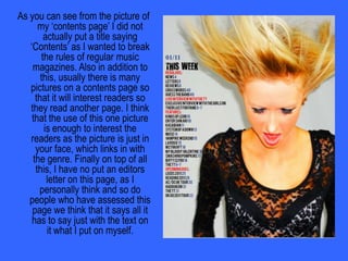 Did you change anything to make your magazine challenge forms and conventions of real media products?Usually a music magazine’s contents page has many pictures and text boxes telling the reader about what is coming up in the magazine. I decided to break the regular rules of music magazines by only having one main picture on this page and having the writing in one simple block. Also in addition to this, I also did not include the word “contents” on my page as I thought the text said it all itself without the need of a title.