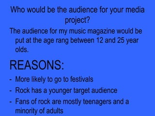 Does your magazine fit in with the dominant mode of the representation of this group?“Is it adhering to stereotypes that we see commonly in the media  or is it offering an alternative or challenging representation?” is a question which I asked people when I showed them my magazine. This was some of their answers:“It is showing us that all rock stars do not have to crash a hotel room to become famous and hardcore.”And also…“It has changed my stereotypes of rockers as they look just like myself, and nothing different so people shouldn’t judge them.”
