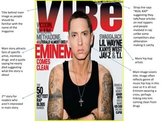 Strap line says
Title behind main     “REAL RAP”
image as people       suggesting they
should be             talk/have articles
familiar with the     on real rappers
name of the           and people
magazine              involved in rap
                      unlike some
                      competitors also
                      alliteration
                      making it catchy
Main story attracts
fans of specific
artist, mentions
drugs and a quote      More hip hop
saying he nearly       artists
died suggesting
what the story is     Main image covers
about                 title. Image often
                      reflects genre of
                      music hip hop in this
                      case so it is all out.
                      Eminem wearing a
                      cross, perhaps
2nd story for
                      linking into him
readers who
                      coming clean from
aren’t interested
                      drugs
in main story
 