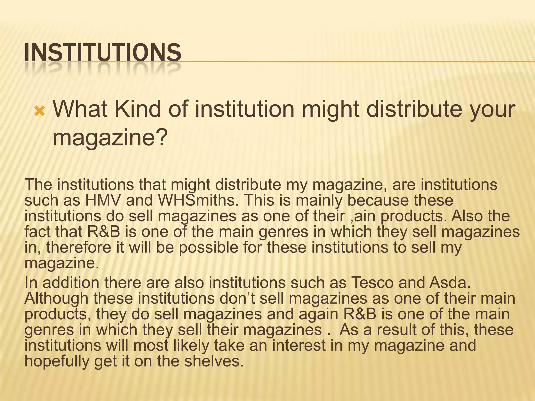 INSTITUTIONS

    What Kind of institution might distribute your
     magazine?
The institutions that might distribute my magazine, are institutions
such as HMV and WHSmiths. This is mainly because these
institutions do sell magazines as one of their ,ain products. Also the
fact that R&B is one of the main genres in which they sell magazines
in, therefore it will be possible for these institutions to sell my
magazine.
In addition there are also institutions such as Tesco and Asda.
Although these institutions don’t sell magazines as one of their main
products, they do sell magazines and again R&B is one of the main
genres in which they sell their magazines . As a result of this, these
institutions will most likely take an interest in my magazine and
hopefully get it on the shelves.
 
