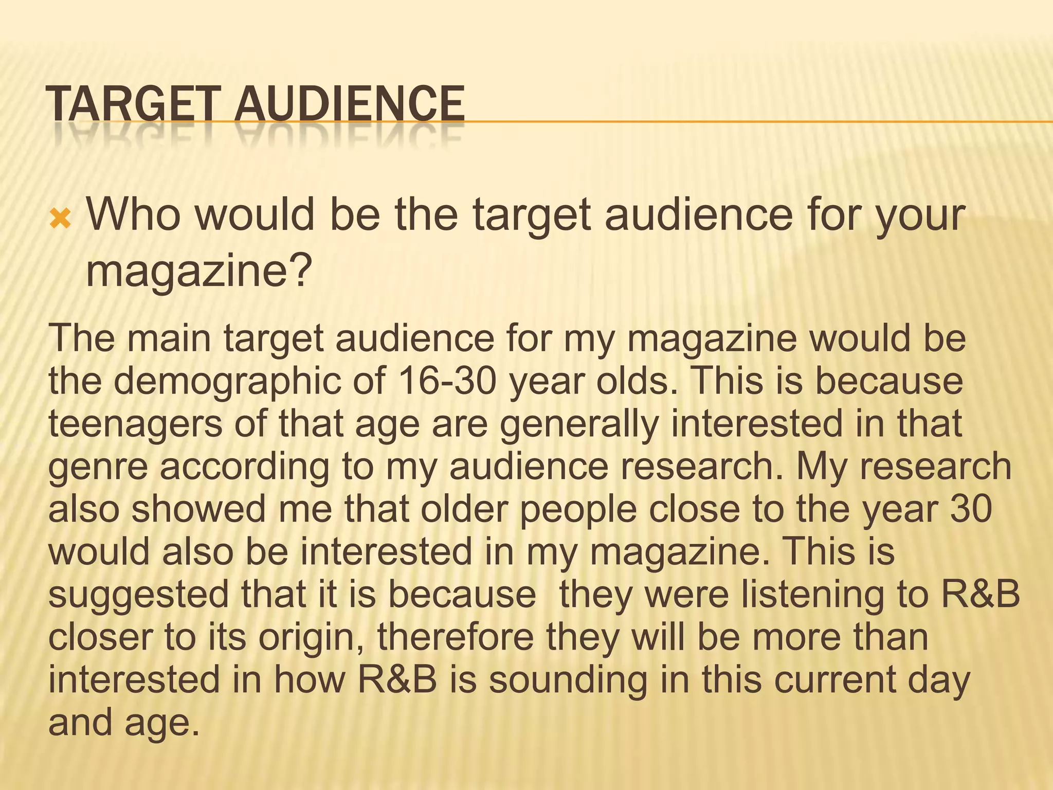 TARGET AUDIENCE

   Who would be the target audience for your
    magazine?
The main target audience for my magazine would be
the demographic of 16-30 year olds. This is because
teenagers of that age are generally interested in that
genre according to my audience research. My research
also showed me that older people close to the year 30
would also be interested in my magazine. This is
suggested that it is because they were listening to R&B
closer to its origin, therefore they will be more than
interested in how R&B is sounding in this current day
and age.
 