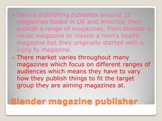    Dennis publishing publishes around 31
    magazines based in UK and America, they
    publish a range of magazines, from blender a
    music magazine to maxim a men’s health
    magazine but they originally started with a
    kung fu magazine.
   There market varies throughout many
    magazines which focus on different ranges of
    audiences which means they have to vary
    how they publish things to fit the target
    group they are aiming magazines at.

Blender magazine publisher
 