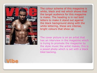 The colour scheme of this magazine is
       white, black and red which shows that
       the target audience for this magazine
       is males. The heading is in red bold
       letters to make it stand out against
       the black background along with the
       white lettering, these are intense,
       bright colours that show up.


       The cover picture is on an artist that
       has an interview in the magazine which
       is trying to promote the magazine by
       the style music the artist makes, this is
       a posed photo which is set with a black
       tiled backing.



Vibe
 