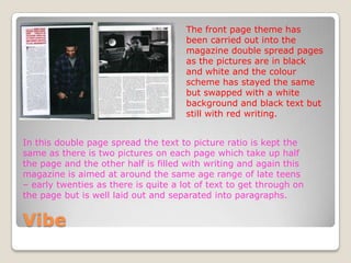 The front page theme has
                                      been carried out into the
                                      magazine double spread pages
                                      as the pictures are in black
                                      and white and the colour
                                      scheme has stayed the same
                                      but swapped with a white
                                      background and black text but
                                      still with red writing.


In this double page spread the text to picture ratio is kept the
same as there is two pictures on each page which take up half
the page and the other half is filled with writing and again this
magazine is aimed at around the same age range of late teens
– early twenties as there is quite a lot of text to get through on
the page but is well laid out and separated into paragraphs.


Vibe
 