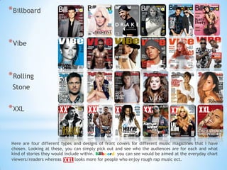 *Billboard
*Vibe
*Rolling
Stone
*XXL
Here are four different types and designs of front covers for different music magazines that I have
chosen. Looking at these, you can simply pick out and see who the audiences are for each and what
kind of stories they would include within. Billboard you can see would be aimed at the everyday chart
viewers/readers whereas looks more for people who enjoy rough rap music ect.
 