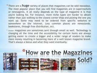 *
*There are a huge variety of places that magazines can be sold nowadays.
The most popular place that you will find magazines are in supermarkets
or newsagents. It all really depends on the type of magazine it is that
you're looking for. For instance, more niche types are harder to obtain
rather than just walking to the closest corner shop and picking the one you
want up. Some may need to be ordered from specific websites or
somewhere on the internet. Less common places are newsstands,
bookstores, through free distribution, ect.
* Smaller magazines are sometimes sent through email as well. Technology is
changing all the time and the accessibility for certain items are always
getting easier to create a bigger and a wider range of readers to make
more money resulting in becoming more of a well known magazine brand.
That’s always a bonus and what they want eventually.
 
