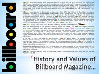 *
* Billboard is an international news magazine devoted to music and the music industry, and is one of the
oldest trade magazines in the world. It maintains several internationally recognized music charts that
track the most popular songs and albums in various categories on a weekly basis. The two most notable
charts are the Billboard Hot 100, which ranks the top 100 songs regardless of genre and is based on
digital sales, radio airplay, and internet streaming data; and the Billboard 200, the corresponding chart
for album sales.
* Billboard was founded in Cincinnati on November 1st, 1894, by William H. Donaldson and James
Hennegan. Originally titled Billboard Advertising it was a trade paper for the bill posting industry,
hence the magazine's name. Within a few years of it’s founding, it began to carry news
of outdoor amusements, a major consumer of Billboard space. Eventually Billboard became the paper
of record for circuses, carnivals, amusement parks, fairs, vaudeville, minstrels, whale shows and other
live entertainment. The magazine began coverage of motion pictures in 1909 and of radio in the 1920s.
Though the first music connection was the Billboard sheet music best sellers charts & top songs in
vaudeville theatres published in 1913 but it was not a regular chart yet.
* Billboard's former logo, in use from October 1984 until January 2013 looked like
* With the development of the jukebox industry during the 1930s, The Billboard began publishing
music charts. Originally, there were only three genre-specific charts: Pop, , and
. In the 1950s it introduced a section covering the television industry, including ratings charts
for programs. It continued to carry news of fairs, carnivals, theme parks and other outdoor
entertainments until 1961 when these departments were spun off into a new weekly magazine
called Amusement Business. By this time the television coverage had also been moved to another
publication.
* At the start of 1961, The Billboard was renamed Billboard Music Week. The publication was now
devoted almost entirely to the music industry, with some coverage of coin-operated vending and
entertainment machines on its jukebox pages. The title was changed to simply Billboard at the start of
1963. In 2005, the magazine and its web sites were repositioned to provide coverage of all forms of
digital and mobile entertainment.
* Amusement Business prospered for a few decades, but was struggling by the beginning of the 21st
century. Shortly after then its frequency of publication was reduced to monthly, and it finally ceased
publication following
* Billboard currently puts out over 100 charts each week, the most popular ones being the Hot 100 and
the Billboard 200.
 